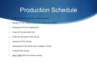 Production Schedule
S

Friday 11th Oct- Pitch planning and draft storyboard

S

Monday 14th Oct- Visiting Locations and getting props together

S

Wednesday 16th Oct- Finalising Pitch

S

Friday 18th Oct (first half)- Pitch

S

Friday 18th Oct (second half)- Filming

S

Saturday 19th Oct- Filming

S

Wednesday 23rd Oct- Admin day (no college) –Filming

S

Friday 25th Oct- Filming

S

HALF TERM- 29th Oct-4th Novem- filming

 