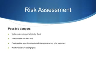 Risk Assessment
Possible dangers
S

Media equipment could fall into the Canal

S

Einas could fall into the Canal

S

People walking around could potentially damage camera or other equipment

S

Weather could ruin set (Highgate)

 