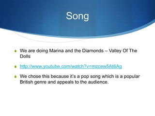 Song

S We are doing Marina and the Diamonds – Valley Of The

Dolls
S http://www.youtube.com/watch?v=mzcew5At6Ag
S We chose this because it’s a pop song which is a popular

British genre and appeals to the audience.

 