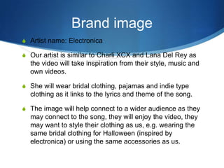 Brand image
S Artist name: Electronica
S Our artist is similar to Charli XCX and Lana Del Rey as

the video will take inspiration from their style, music and
own videos.
S She will wear bridal clothing, pajamas and indie type

clothing as it links to the lyrics and theme of the song.
S The image will help connect to a wider audience as they

may connect to the song, they will enjoy the video, they
may want to style their clothing as us, e.g. wearing the
same bridal clothing for Halloween (inspired by
electronica) or using the same accessories as us.

 