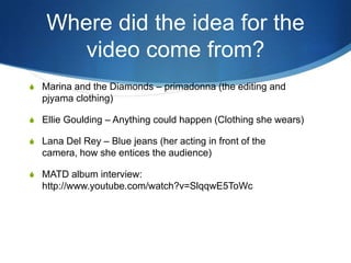 Where did the idea for the
video come from?
S Marina and the Diamonds – primadonna (the editing and

pjyama clothing)
S Ellie Goulding – Anything could happen (Clothing she wears)
S Lana Del Rey – Blue jeans (her acting in front of the

camera, how she entices the audience)
S MATD album interview:

http://www.youtube.com/watch?v=SlqqwE5ToWc

 