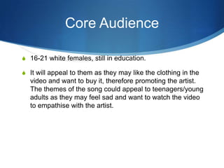 Core Audience
S 16-21 white females, still in education.
S It will appeal to them as they may like the clothing in the

video and want to buy it, therefore promoting the artist.
The themes of the song could appeal to teenagers/young
adults as they may feel sad and want to watch the video
to empathise with the artist.

 