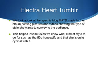 Electra Heart Tumblr
S We took a look at the specific blog MATD made for her

album posting pictures and videos showing the type of
style she wants to convey to the audience.
S This helped inspire us as we knew what kind of style to

go for such as the 50s housewife and that she is quite
cynical with it.

 