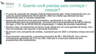 7. Quanto você precisa para começar /
crescer?
• O custo de aquisição de clientes (CAC)é relativamente alta. Cada implantação tem um
custo de aproximadamente R$ 25.000,00. Além do crédito que oferecemos aos
condomínios para a rescisão trabalhista.
• Apesar de cobrarmos juros pelo empréstimo, geralmente é um alto valor a ser
disponibilizado para os condomínios. Já houve casos de empréstimos de R$ 60.000,00.
Ou seja, o CAC foi de R$ 85.000,00 (implantação + crédito de rescisão trabalhista).
• Devido a isso, se crescermos de forma muito rápida em um curto período de tempo, há o
risco da empresa não suportar a demanda financeira.
• Se houver uma campanha de vendas, é possível que em 2021 a empresa cresça cerca de
80%.
• Para tamanho crescimento, a empresa precisaria de R$ 1.450.000,00. Com retorno
minimamente garantido de 2.5% ao mês, visto que é a taxa que cobramos dos
empréstimos dos condomínios.
 