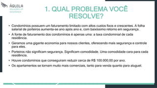 1. QUAL PROBLEMA VOCÊ
RESOLVE?
• Condomínios possuem um faturamento limitado com altos custos fixos e crescentes. A folha
salarial de porteiros aumenta-se ano após ano e, com baixíssimo retorno em segurança.
• A fonte de faturamento dos condomínios é apenas uma: a taxa condominial de cada
residência.
• Geramos uma gigante economia para nossos clientes, oferecendo mais segurança e controle
para eles.
• Porteiros não significam segurança. Significam comodidade. Uma comodidade cara para cada
residência.
• Houve condomínios que conseguiram reduzir cerca de R$ 100.000,00 por ano.
• Os apartamentos se tornam muito mais comerciais, tanto para venda quanto para aluguel.
 