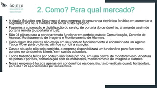 2. Como? Para qual mercado?
• A Áquila Soluções em Segurança é uma empresa de segurança eletrônica fanática em aumentar a
segurança dos seus clientes com baixo custo agregado.
• Fazemos a automação e digitalização do serviço de portaria do condomínio, chamando assim de
portaria remota (ou portaria virtual).
• São 04 pilares para a portaria remota funcionar em perfeito estado: Comunicação, Controle de
Acesso, Monitoramento de Imagens e Monitoramento de Alarmes.
• Caso algum dos pilares não esteja em seu perfeito funcionamento, é encaminhado um Agente
Tático Móvel para o cliente, a fim de corrigir a situação.
• Caso a situação não seja corrigida, a empresa disponibilizará um funcionário para ficar como
porteiro no condomínio cliente, sem custos adicionais.
• Todos trabalhos feitos por porteiro são feitos por nós, em uma central de monitoramento. Abertura
de portas e portões, comunicação com os moradores, monitoramento de imagens e alarmes.
• Nossa empresa é focada apenas em condomínios residenciais, tanto verticais quanto horizontais,
para até 100 apartamentos por condomínio.
 