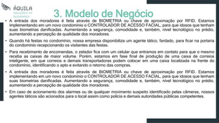 • A entrada dos moradores é feita através de BIOMETRIA ou chave de aproximação por RFID. Estamos
implementando em um novo condomínio o CONTROLADOR DE ACESSO FACIAL, para que idosos que tenham
suas biometrias danificadas. Aumentando a segurança, comodidade e, também, nível tecnológico no prédio,
aumentando a percepção de qualidade dos moradores.
• Quando há festas no condomínio, nossa empresa disponibiliza um agente tático, fardado, para ficar na portaria
do condomínio recepcionando os visitantes das festas.
• Para recebimento de encomendas, o zelador fica com um celular que entramos em contato para que o mesmo
receba as caixas de maior volume. Porém, estamos em fase final de produção de uma caixa de correios
inteligente, em que correios e demais transportadoras podem colocar em uma caixa localizada na frente do
condomínio, identificando o apto e evitando o retorno das compras.
• A entrada dos moradores é feita através de BIOMETRIA ou chave de aproximação por RFID. Estamos
implementando em um novo condomínio o CONTROLADOR DE ACESSO FACIAL, para que idosos que tenham
suas biometrias danificadas. Aumentando a segurança, comodidade e, também, nível tecnológico no prédio,
aumentando a percepção de qualidade dos moradores.
• Em caso de acionamento dos alarmes ou de qualquer movimento suspeito identificado pelas câmeras, nossos
agentes táticos são acionados para o local assim como polícia e demais autoridades públicas competentes.
3. Modelo de Negócio
 