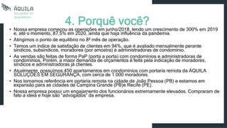 • Nossa empresa começou as operações em junho/2018, tendo um crescimento de 300% em 2019
e, até o momento, 87,5% em 2020, ainda que haja influência da pandemia.
• Atingimos o ponto de equilíbrio no 8º mês de operação.
• Temos um índice de satisfação de clientes em 94%, que é avaliado mensalmente perante
síndicos, subsíndicos, moradores (por amostra) e administradoras de condomínio.
• As vendas são feitas de forma PaP (porta a porta) com condomínios e administradoras de
condomínios. Porém, a maior demanda de orçamentos é feita pela indicação de moradores,
síndicos e administradoras já clientes.
• Atualmente, possuímos 450 apartamentos em condomínios com portaria remota da ÁQUILA
SOLUÇÕES EM SEGURANÇA, com cerca de 1.000 moradores.
• Nos tornamos referência em portaria remota na cidade de João Pessoa (PB) e estamos em
expansão para as cidades de Campina Grande (PB)e Recife (PE).
• Nossa empresa possui um engajamento dos funcionários extremamente elevados. Compraram de
fato a ideia e hoje são “advogados” da empresa.
4. Porquê você?
 