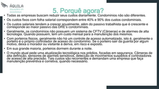 5. Porquê agora?
• Todas as empresas buscam reduzir seus custos diariamente. Condomínios não são diferentes.
• Os custos fixos com folha salarial correspondem entre 40% e 90% dos custos condominiais.
• Os custos salariais tendem a crescer anualmente, além do passivo trabalhista que é crescente e
corresponde ao maior passivo das DRE’s condominiais.
• Geralmente, os condomínios não possuem um sistema de CFTV (Câmeras) e de alarmes de alta
tecnologia. Quando possuem, tem um custo mensal para a manutenção dos mesmos.
• Com porteiros físicos, geralmente não há um controle de acesso automatizado, isto é, geralmente o
porteiro é o próprio controlador de acesso do condomínio. Se o porteiro sair da guarita por algum
motivo, deixa o morador ou visitante à deriva, em risco e exposto.
• Em sua grande maioria, porteiros dormem durante a noite.
• O mundo atual pede uma atualização tecnológica nos prédios, focadas em segurança. Câmeras de
alta definição, sensores de alarmes sensitivos, detecção de movimentos suspeitos e controladores
de acesso de alta precisão. Tais custos são recorrentes e demandam uma empresa que faça
manutenção preventiva e corretiva, quando necessário.
 