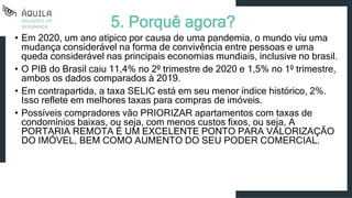 5. Porquê agora?
• Em 2020, um ano atípico por causa de uma pandemia, o mundo viu uma
mudança considerável na forma de convivência entre pessoas e uma
queda considerável nas principais economias mundiais, inclusive no brasil.
• O PIB do Brasil caiu 11,4% no 2º trimestre de 2020 e 1,5% no 1º trimestre,
ambos os dados comparados à 2019.
• Em contrapartida, a taxa SELIC está em seu menor índice histórico, 2%.
Isso reflete em melhores taxas para compras de imóveis.
• Possíveis compradores vão PRIORIZAR apartamentos com taxas de
condomínios baixas, ou seja, com menos custos fixos, ou seja, A
PORTARIA REMOTA É UM EXCELENTE PONTO PARA VALORIZAÇÃO
DO IMÓVEL, BEM COMO AUMENTO DO SEU PODER COMERCIAL.
 