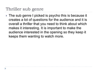 Thriller sub genre
 The sub genre I picked is psycho this is because it
creates a lot of questions for the audience and it is
overall a thriller that you need to think about which
makes it interesting. It is important to make the
audience interested in the opening so they keep it
keeps them wanting to watch more.
 