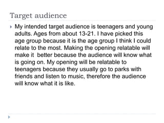 Target audience
 My intended target audience is teenagers and young
adults. Ages from about 13-21. I have picked this
age group because it is the age group I think I could
relate to the most. Making the opening relatable will
make it better because the audience will know what
is going on. My opening will be relatable to
teenagers because they usually go to parks with
friends and listen to music, therefore the audience
will know what it is like.
 