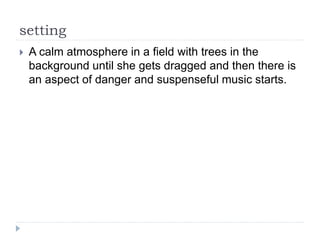 setting
 A calm atmosphere in a field with trees in the
background until she gets dragged and then there is
an aspect of danger and suspenseful music starts.
 