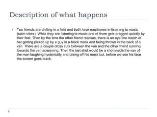 Description of what happens
 Two friends are chilling in a field and both have earphones in listening to music
(calm vibes). While they are listening to music one of them gets dragged quickly by
their feet. Then by the time the other friend realises, there is an eye line match of
her getting picked up by a guy in a black mask and being thrown in the back of a
van. There are a couple cross cuts between the van and the other friend running
towards the van screaming. Then the last shot would be a shot inside the van of
the man laughing hysterically and taking off his mask but, before we see his face
the screen goes black.
 