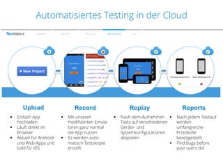 Zu den Farben
Automatisiertes Testing in der Cloud
SPEAKER

WARUM?

PROZESS

METHODEN

FAZIT

-­‐  Test	
  your	
  mobile	
  app	
  in	
  the	
  cloud	
  
-­‐  Create	
  testscripts	
  in	
  5	
  minutes	
  
-­‐  Run	
  your	
  scripts	
  automated	
  

Upload
Einfach App
hochladen
§  Läuft direkt im
Browser
§  Aktuell für Androidund Web-Apps und
bald für iOS
§ 

Record
Mit unseren
modiﬁzierten Emulatoren ganz normal
die App nutzen
§  Es werden automatisch Testskripte
erstellt
§ 

Replay
§ 

Reports

Nach dem Aufnehmen §  Nach jedem Testlauf
Tests auf verschiedenen
werden
Geräte- und
umfangreiche
Systemkonﬁgurationen
Protokolle
abspielen
bereitgestellt
§  Find bugs before
your users do!

 