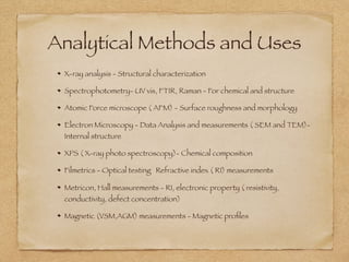 Analytical Methods and Uses
X-ray analysis - Structural characterization
Spectrophotometry- UV vis, FTIR, Raman - For chemical and structure
Atomic Force microscope ( AFM) - Surface roughness and morphology
Electron Microscopy - Data Analysis and measurements ( SEM and TEM)-
Internal structure
XPS ( X-ray photo spectroscopy)- Chemical composition
Filmetrics - Optical testing Refractive index ( RI) measurements
Metricon, Hall measurements - RI, electronic property ( resistivity,
conductivity, defect concentration)
Magnetic (VSM,AGM) measurements - Magnetic proﬁles
 