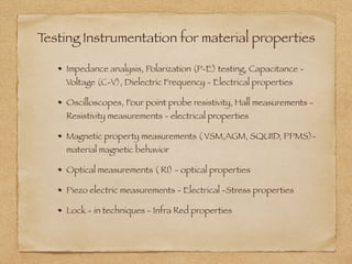 Testing Instrumentation for material properties
Impedance analysis, Polarization (P-E) testing, Capacitance -
Voltage (C-V), Dielectric Frequency - Electrical properties
Oscilloscopes, Four point probe resistivity, Hall measurements -
Resistivity measurements - electrical properties
Magnetic property measurements ( VSM,AGM, SQUID, PPMS)-
material magnetic behavior
Optical measurements ( RI) - optical properties
Piezo electric measurements - Electrical -Stress properties
Lock - in techniques - Infra Red properties
 