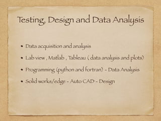 Testing, Design and Data Analysis
Data acquisition and analysis
Lab view , Matlab , Tableau ( data analysis and plots)
Programming (python and fortran) - Data Analysis
Solid works/edge - Auto CAD - Design
 