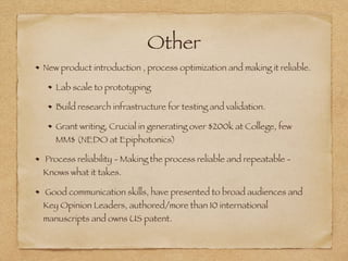 Other
New product introduction , process optimization and making it reliable.
Lab scale to prototyping
Build research infrastructure for testing and validation.
Grant writing, Crucial in generating over $200k at College, few
MM$ (NEDO at Epiphotonics)
Process reliability - Making the process reliable and repeatable -
Knows what it takes.
Good communication skills, have presented to broad audiences and
Key Opinion Leaders, authored/more than 10 international
manuscripts and owns US patent.
 