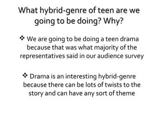 What hybrid-genre of teen are we
going to be doing? Why?
 We are going to be doing a teen drama
because that was what majority of the
representatives said in our audience survey
 Drama is an interesting hybrid-genre
because there can be lots of twists to the
story and can have any sort of theme

 