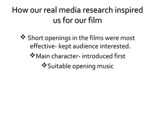 How our real media research inspired
us for our film
 Short openings in the films were most
effective- kept audience interested.
Main character- introduced first
Suitable opening music

 