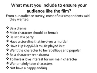 What must you include to ensure your
audience like the film?

From our audience survey, most of our respondents said
they wanted:
 Be a drama
 Main character should be female
 Be set at a party
 Have a storyline that involves a murder
 Have Hip Hop/R&B music played in it
 Want the character to be rebellious and popular
 Be a character teen drama
 To have a love interest for our main character
 Want mainly teen characters
 Not have a happy ending

 