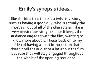 Emily’s synopsis ideas..
I like the idea that there is a twist to a story,
such as having a good guy, who is actually the
most evil out of all of the characters. I like a
very mysterious story because it keeps the
audience engaged with the film, wanting to
know more about it. These leads on to my
idea of having a short introduction that
doesn’t tell the audience a lot about the film
because they will stay engaged throughout
the whole of the opening sequence.

 