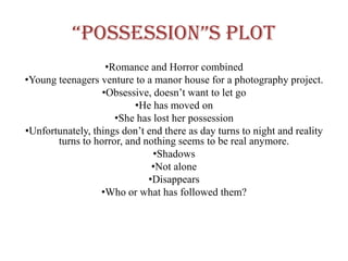 “possession”s plot
                   •Romance and Horror combined
•Young teenagers venture to a manor house for a photography project.
                  •Obsessive, doesn’t want to let go
                          •He has moved on
                     •She has lost her possession
•Unfortunately, things don’t end there as day turns to night and reality
       turns to horror, and nothing seems to be real anymore.
                              •Shadows
                              •Not alone
                             •Disappears
                  •Who or what has followed them?
 