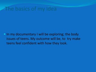 The basics of my idea



 In my documentary I will be exploring; the body
  issues of teens. My outcome will be, to try make
  teens feel confident with how they look.
 