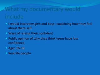 What my documentary would
include
 I would interview girls and boys- explaining how they feel
    about there self
   Ways of raising their confident
   Public opinion of why they think teens have low
    confidence.
   Ages 16-18
   Real life people
 