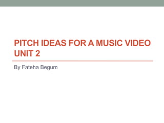 PITCH IDEAS FOR A MUSIC VIDEO
UNIT 2
By Fateha Begum

 