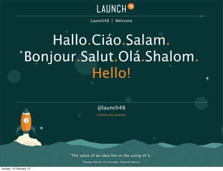 Launch48 | Welcome




                     Hallo.Ciáo.Salam.
                 Bonjour.Salut.Olá.Shalom.
                           Hello!

                                           @launch48
                                          Choose your journey




                         ‘The value of an idea lies in the using of it.’
                                Thomas Edison. Co-Founder, General Electric

Sunday, 10 February 13
 