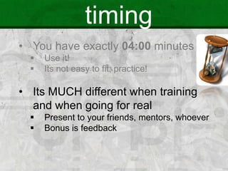 timing
• You have exactly 04:00 minutes
 Use it!
 Its not easy to fit; practice!
• Its MUCH different when training
and when going for real
 Present to your friends, mentors, whoever
 Bonus is feedback
 