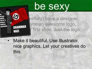 be sexy
• You (hopefully) have a designer.
• He built you an awesome logo.
• Use it for first slide. Just the logo.
Why not.
• Make it beautiful. Use Illustrator,
nice graphics. Let your creatives do
this.
 