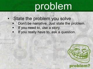 problem
• State the problem you solve
 Don’t be narrative. Just state the problem.
 If you need to, use a story.
 If you really have to, ask a question.
 