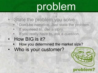 problem
• State the problem you solve
 Don’t be narrative. Just state the problem.
 If you need to, use a story.
 If you really have to, ask a question.
• How BIG is it?
 How you determined the market size?
• Who is your customer?
 