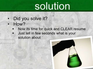 solution
• Did you solve it?
• How?
 Now its time for quick and CLEAR resume
 Just tell in few seconds what is your
solution about
 