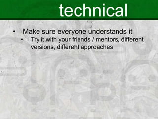 technical
• Make sure everyone understands it
• Try it with your friends / mentors, different
versions, different approaches
 
