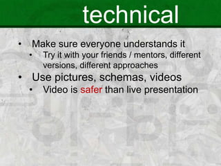 technical
• Make sure everyone understands it
• Try it with your friends / mentors, different
versions, different approaches
• Use pictures, schemas, videos
• Video is safer than live presentation
 