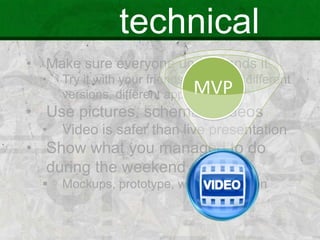 technical
• Make sure everyone understands it
• Try it with your friends / mentors, different
versions, different approaches
• Use pictures, schemas, videos
• Video is safer than live presentation
• Show what you managed to do
during the weekend
 Mockups, prototype, web, application
MVP
 