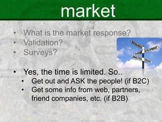 market
• What is the market response?
• Validation?
• Surveys?
• Yes, the time is limited. So..
• Get out and ASK the people! (if B2C)
• Get some info from web, partners,
friend companies, etc. (if B2B)
 