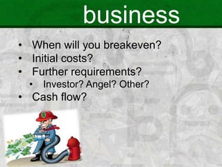 business
• When will you breakeven?
• Initial costs?
• Further requirements?
• Investor? Angel? Other?
• Cash flow?
 