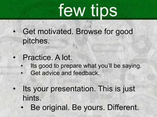 few tips
• Get motivated. Browse for good
pitches.
• Practice. A lot.
• Its good to prepare what you’ll be saying.
• Get advice and feedback.
• Its your presentation. This is just
hints.
• Be original. Be yours. Different.
 