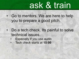ask & train
• Go to mentors. We are here to help
you to prepare a good pitch.
• Do a tech check. Its painful to solve
technical issues.
• Especially if you use audio
• Tech check starts at 15:00
 