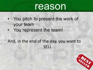 reason
• You pitch to present the work of
your team
• You represent the team!
And, in the end of the day, you want to
SELL
 