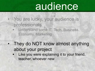 audience
• You are lucky, your audience is
professionals
 Understand some IT, Tech, Business,
Economy, Marketing
• They do NOT know almost anything
about your project
 Like you were explaining it to your friend,
teacher, whoever new
 