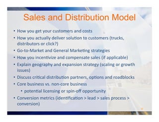 •  How	
  and	
  when	
  will	
  you	
  make	
  money?	
  
•  Who	
  is	
  going	
  to	
  pay	
  (i.e,	
  what	
  is	
  the	
  “Revenue	
  Model”)?	
  	
  Explain	
  are	
  YOUR	
  customers?	
  
•  Manufacturing	
  and	
  commercialization	
  strategies	
  
•  Timing	
  and	
  frequency	
  of	
  buying	
  decision	
  and	
  payments	
  
•  Average	
  $/purchase?	
  	
  	
  Likely	
  to	
  increase	
  or	
  decrease?	
  
•  Fixed	
  vs.	
  variable	
  costs	
  
•  Revenue	
  Model	
  –	
  and	
  consequences	
  to	
  volume,	
  price,	
  margin	
  etc.	
  of	
  each:	
  
•  Direct	
  Sales	
  
•  Indirect	
  Sales	
  
•  Razor	
  and	
  Blade	
  
•  Professional	
  Services	
  
•  SAAS	
  
•  Licensing	
  
•  Government	
  Contractor	
  
Business	
  and	
  Revenue	
  Model	
  
#TCNlive
 