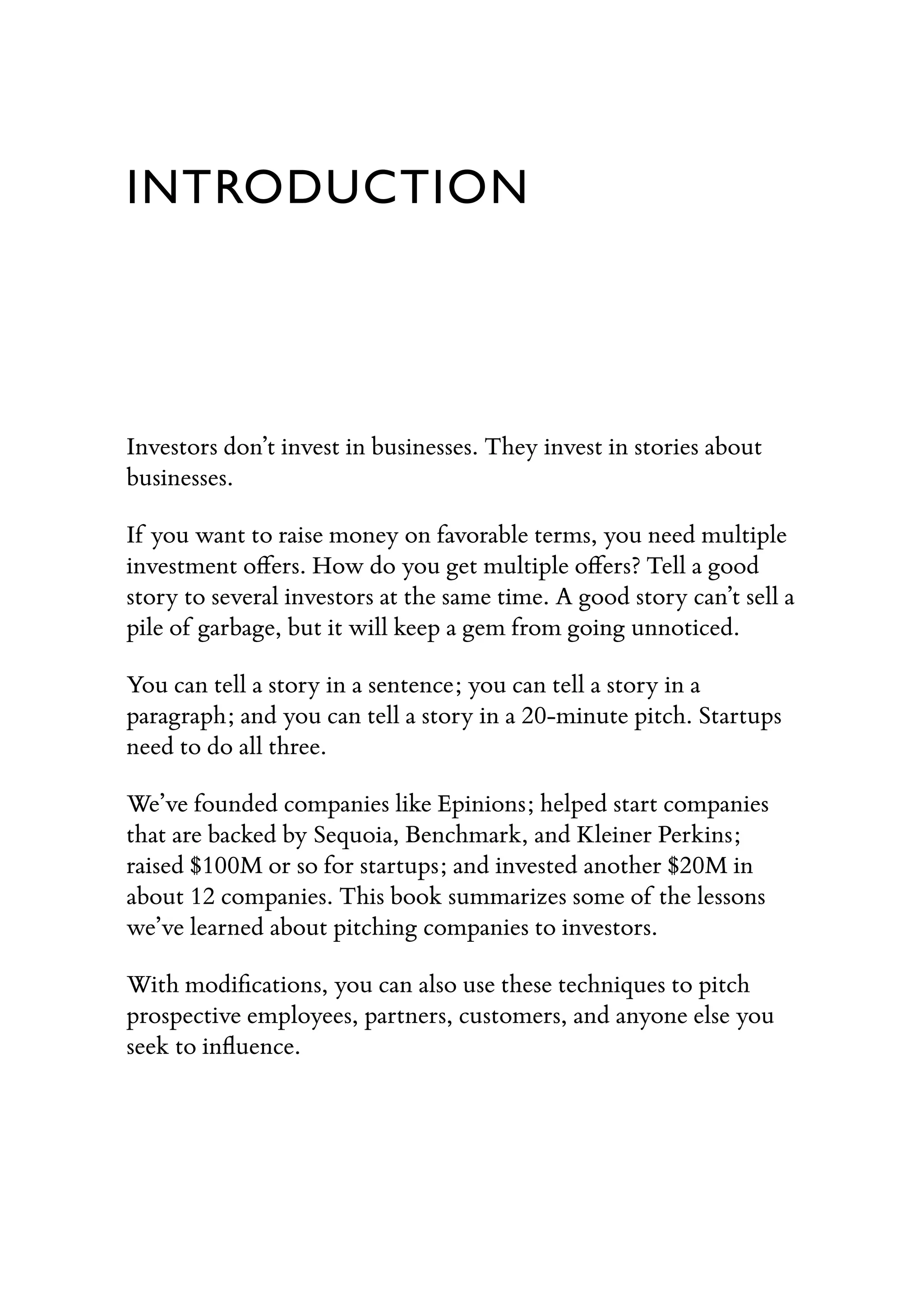 INTRODUCTION
Investors don’t invest in businesses. They invest in stories about
businesses.
If you want to raise money on favorable terms, you need multiple
investment oﬀers. How do you get multiple oﬀers? Tell a good
story to several investors at the same time. A good story can’t sell a
pile of garbage, but it will keep a gem from going unnoticed.
You can tell a story in a sentence; you can tell a story in a
paragraph; and you can tell a story in a 20-minute pitch. Startups
need to do all three.
We’ve founded companies like Epinions; helped start companies
that are backed by Sequoia, Benchmark, and Kleiner Perkins;
raised $100M or so for startups; and invested another $20M in
about 12 companies. This book summarizes some of the lessons
we’ve learned about pitching companies to investors.
With modiﬁcations, you can also use these techniques to pitch
prospective employees, partners, customers, and anyone else you
seek to inﬂuence.
 