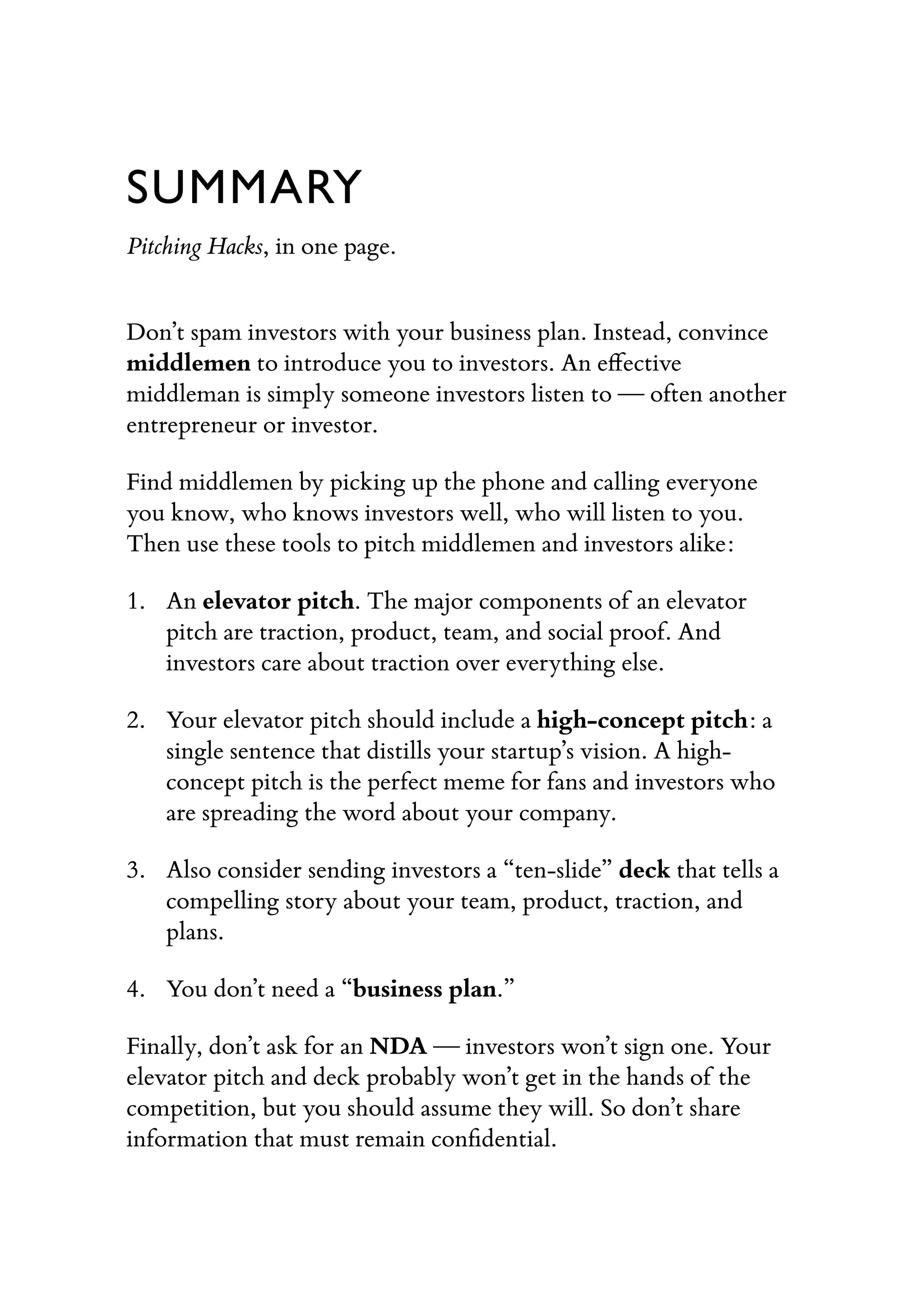 SUMMARY
Pitching Hacks, in one page.
Don’t spam investors with your business plan. Instead, convince
middlemen to introduce you to investors. An eﬀective
middleman is simply someone investors listen to — often another
entrepreneur or investor.
Find middlemen by picking up the phone and calling everyone
you know, who knows investors well, who will listen to you.
Then use these tools to pitch middlemen and investors alike:
1. An elevator pitch. The major components of an elevator
pitch are traction, product, team, and social proof. And
investors care about traction over everything else.
2. Your elevator pitch should include a high-concept pitch: a
single sentence that distills your startup’s vision. A high-
concept pitch is the perfect meme for fans and investors who
are spreading the word about your company.
3. Also consider sending investors a “ten-slide” deck that tells a
compelling story about your team, product, traction, and
plans.
4. You don’t need a “business plan.”
Finally, don’t ask for an NDA — investors won’t sign one. Your
elevator pitch and deck probably won’t get in the hands of the
competition, but you should assume they will. So don’t share
information that must remain conﬁdential.
 