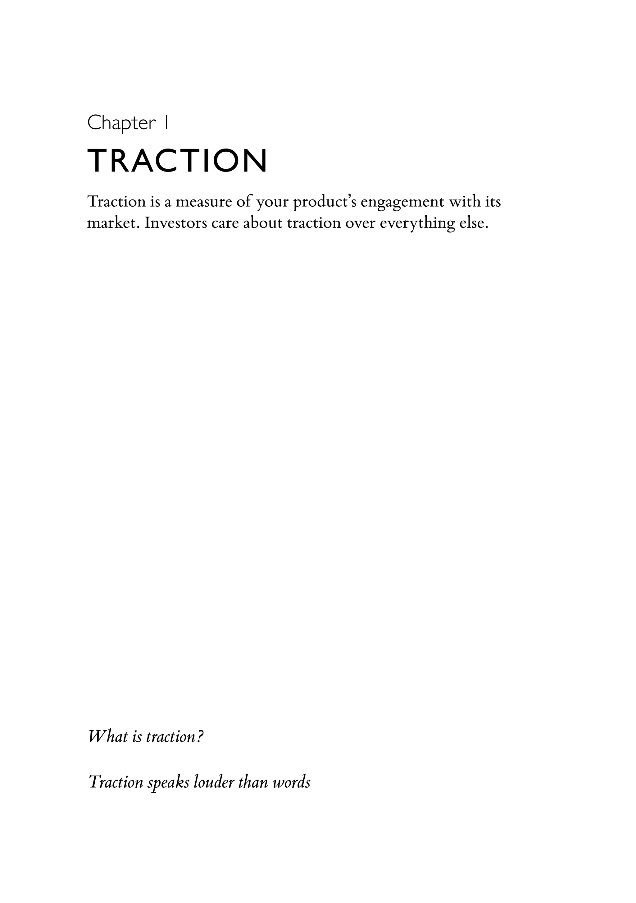 Chapter 1
TRACTION
Traction is a measure of your product’s engagement with its
market. Investors care about traction over everything else.
What is traction?
Traction speaks louder than words
 